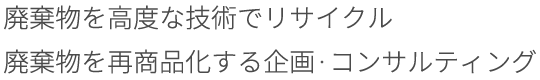 廃棄物を高度な技術でリサイク 廃棄物を再商品化する企画・コンサルティング